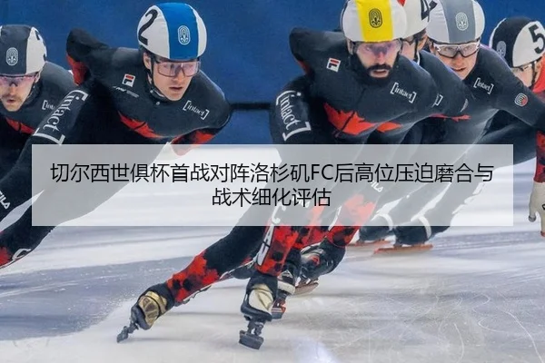 切尔西世俱杯首战对阵洛杉矶FC后高位压迫磨合与战术细化评估